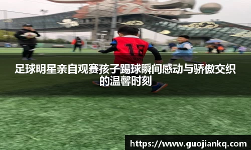 足球明星亲自观赛孩子踢球瞬间感动与骄傲交织的温馨时刻